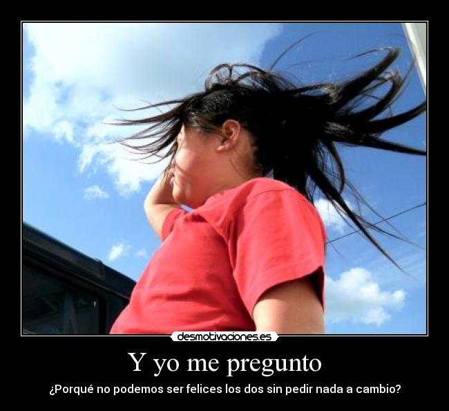 Y yo me pregunto - ¿Porqué no podemos ser felices los dos sin pedir nada a cambio?