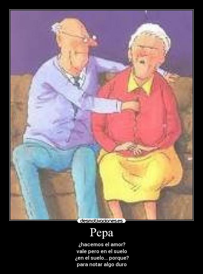 Pepa - ¿hacemos el amor?
vale pero en el suelo
¿en el suelo... porque?
para notar algo duro