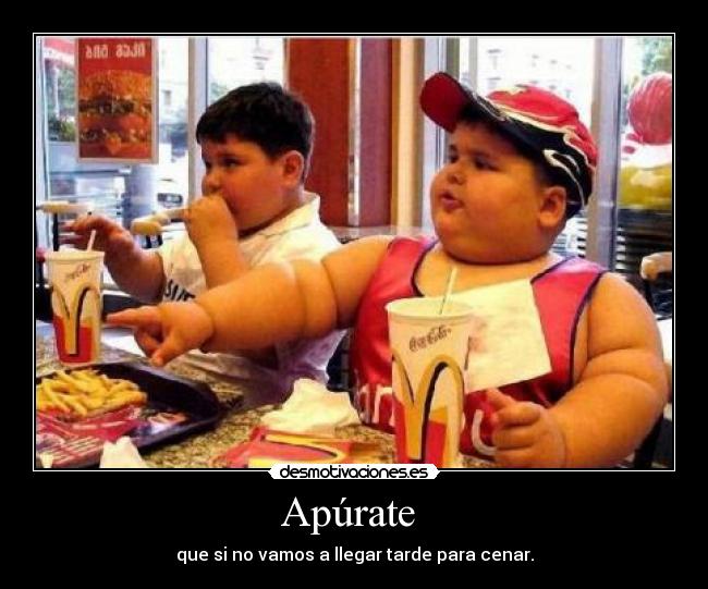 Apúrate  - que si no vamos a llegar tarde para cenar.