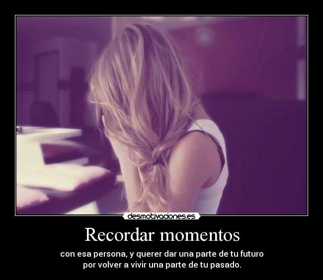 Recordar momentos - con esa persona, y querer dar una parte de tu futuro
por volver a vivir una parte de tu pasado.