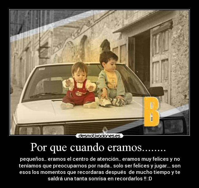 Por que cuando eramos........ - pequeños.. eramos el centro de atención.. eramos muy felices y no
teníamos que preocuparnos por nada.. solo ser felices y jugar... son
esos los momentos que recordaras después de mucho tiempo y te
saldrá una tanta sonrisa en recordarlos !! :D