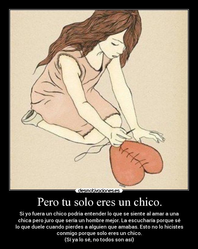 Pero tu solo eres un chico. - Si yo fuera un chico podria entender lo que se siente al amar a una
chica pero juro que sería un hombre mejor. La escucharía porque sé
lo que duele cuando pierdes a alguien que amabas. Esto no lo hicistes
conmigo porque solo eres un chico.
(Sí ya lo sé, no todos son así)