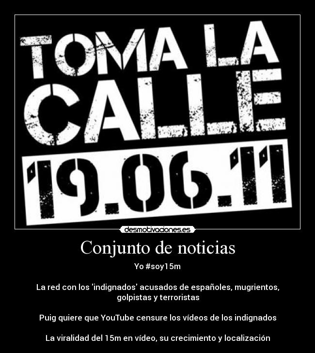 Conjunto de noticias - Yo #soy15m

La red con los indignados acusados de españoles, mugrientos, golpistas y terroristas

Puig quiere que YouTube censure los vídeos de los indignados

La viralidad del 15m en vídeo, su crecimiento y localización