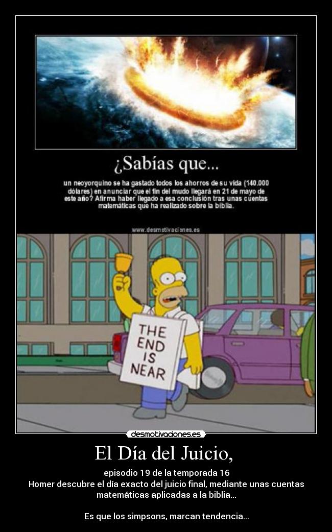 El Día del Juicio, - episodio 19 de la temporada 16
Homer descubre el día exacto del juicio final, mediante unas cuentas
matemáticas aplicadas a la biblia...
Es que los simpsons, marcan tendencia...