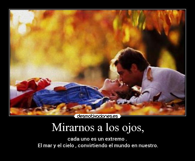 Mirarnos a los ojos, - cada uno es un extremo .
El mar y el cielo , convirtiendo el mundo en nuestro.