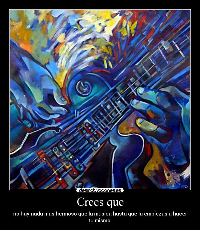 Crees que - no hay nada mas hermoso que la música hasta que la empiezas a hacer tu mismo
