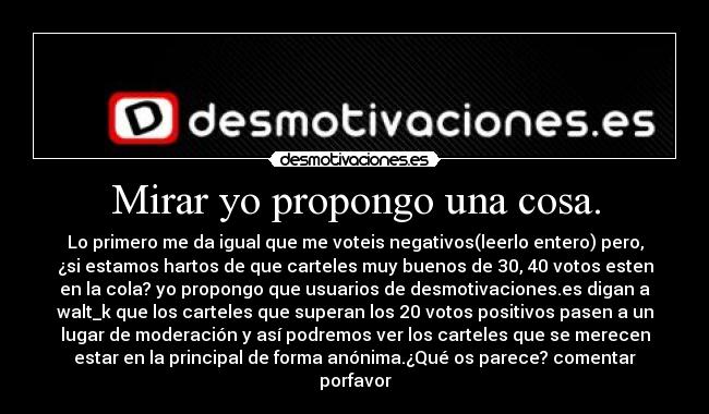 Mirar yo propongo una cosa. - Lo primero me da igual que me voteis negativos(leerlo entero) pero,
¿si estamos hartos de que carteles muy buenos de 30, 40 votos esten
en la cola? yo propongo que usuarios de desmotivaciones.es digan a
walt_k que los carteles que superan los 20 votos positivos pasen a un
lugar de moderación y así podremos ver los carteles que se merecen
estar en la principal de forma anónima.¿Qué os parece? comentar
porfavor