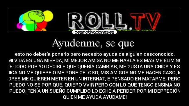 Ayudenme, se que  - esto no debería ponerlo pero necesito ayuda de alguien desconocido.
MI VIDA ES UNA MIERDA, MI MEJOR AMIGA NO ME HABLA ES MAS ME ELIMINO
DE TODO POR YO DECIRLE QUE QUERÍA CAMBIAR, ME GUSTA UNA CHICA Y ESA
CHICA NO ME QUIERE O ME PONE CELOSO, MIS AMIGOS NO ME HACEN CASO, MIS
PADRES ME QUIEREN METER EN UN INTERNAT, E PENSADO EN MATARME, PERO NO
PUEDO NO SE POR QUE, QUIERO VVIR PERO CON LO QUE TENGO ENSIMA NO
PUEDO, TENÍA UN SUEÑO CUMPLIDO LO ECHE A PERDER POR MI DEPRECIÓN
QUIEN ME AYUDA AYUDAME!