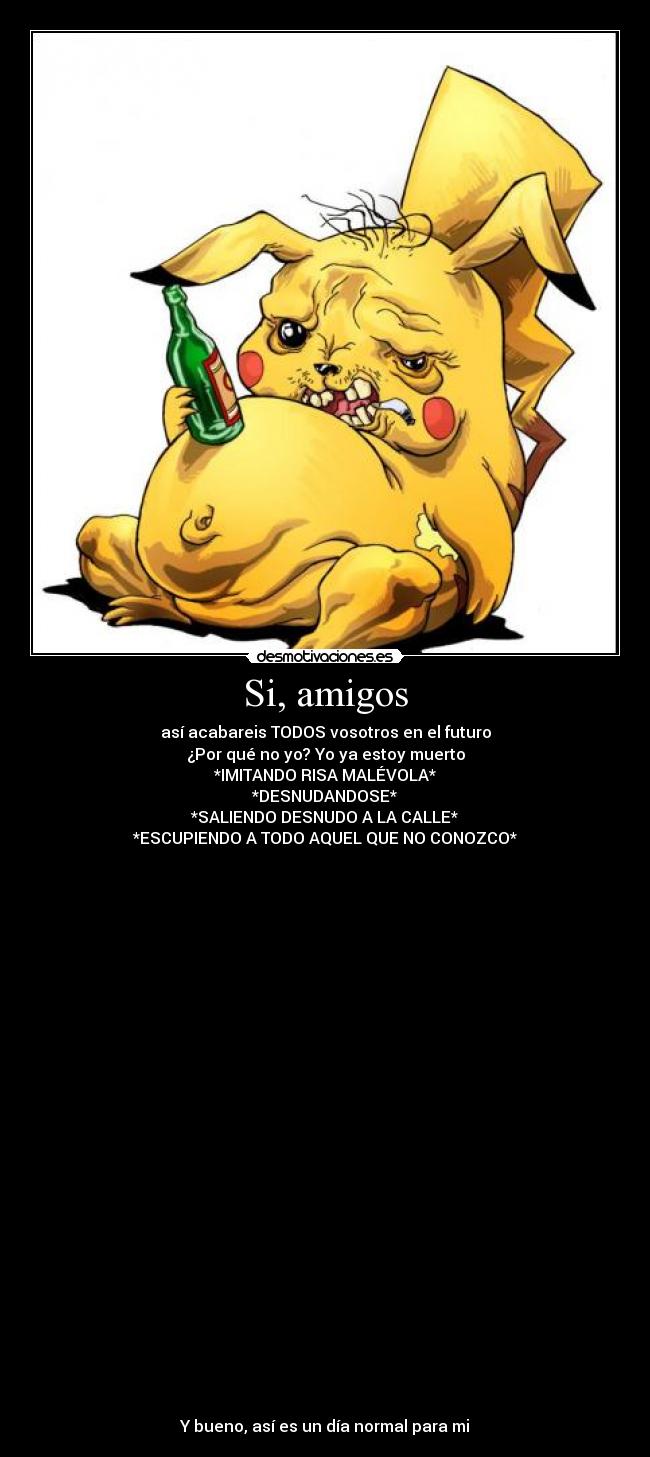 Si, amigos - así acabareis TODOS vosotros en el futuro
¿Por qué no yo? Yo ya estoy muerto
*IMITANDO RISA MALÉVOLA*
*DESNUDANDOSE*
*SALIENDO DESNUDO A LA CALLE*
*ESCUPIENDO A TODO AQUEL QUE NO CONOZCO*



























Y bueno, así es un día normal para mi