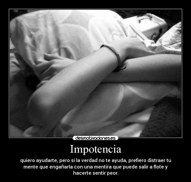 Impotencia - quiero ayudarte, pero si la verdad no te ayuda, prefiero distraer tu
mente que engañarla con una mentira que puede salir a flote y
hacerte sentir peor.