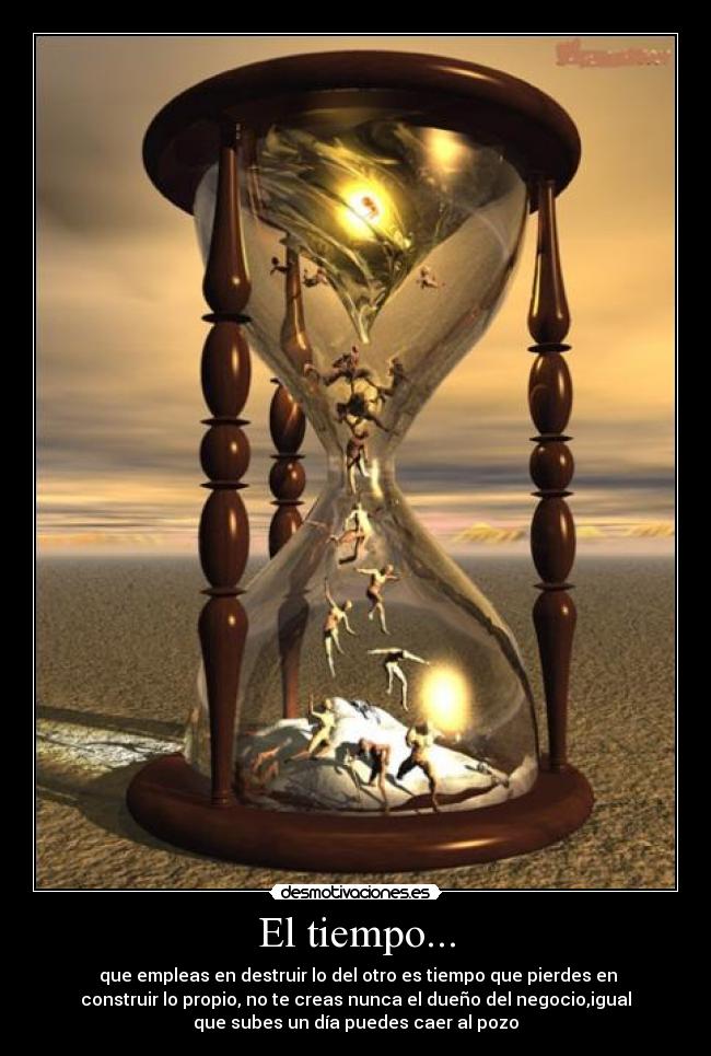 El tiempo... - que empleas en destruir lo del otro es tiempo que pierdes en
construir lo propio, no te creas nunca el dueño del negocio,igual
que subes un día puedes caer al pozo