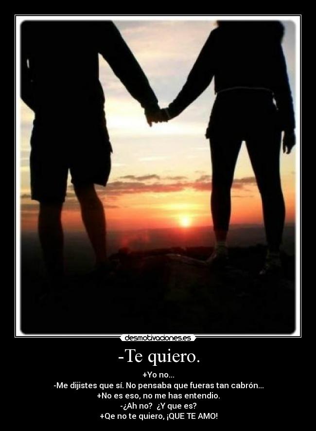 -Te quiero. - +Yo no...
-Me dijistes que sí. No pensaba que fueras tan cabrón...
+No es eso, no me has entendio.
-¿Ah no? ¿Y que es?
+Qe no te quiero, ¡QUE TE AMO!