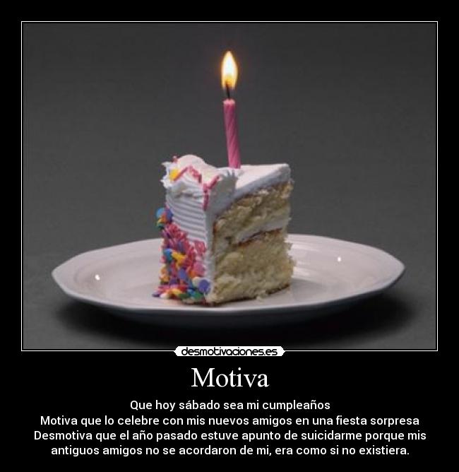 Motiva - Que hoy sábado sea mi cumpleaños
Motiva que lo celebre con mis nuevos amigos en una fiesta sorpresa
Desmotiva que el año pasado estuve apunto de suicidarme porque mis
antiguos amigos no se acordaron de mi, era como si no existiera.