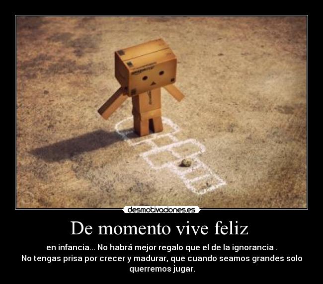 De momento vive feliz - en infancia... No habrá mejor regalo que el de la ignorancia .
No tengas prisa por crecer y madurar, que cuando seamos grandes solo
querremos jugar.
