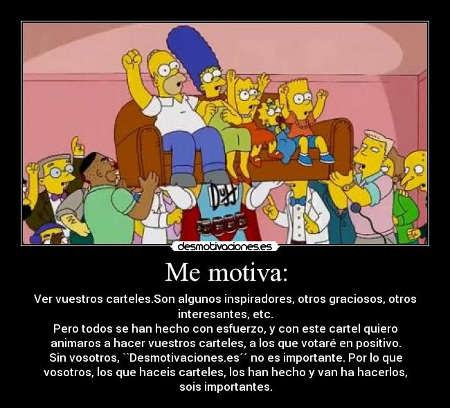 Me motiva: - Ver vuestros carteles.Son algunos inspiradores, otros graciosos, otros
interesantes, etc.
Pero todos se han hecho con esfuerzo, y con este cartel quiero
animaros a hacer vuestros carteles, a los que votaré en positivo.
Sin vosotros, ``Desmotivaciones.es´´ no es importante. Por lo que
vosotros, los que haceis carteles, los han hecho y van ha hacerlos,
sois importantes.