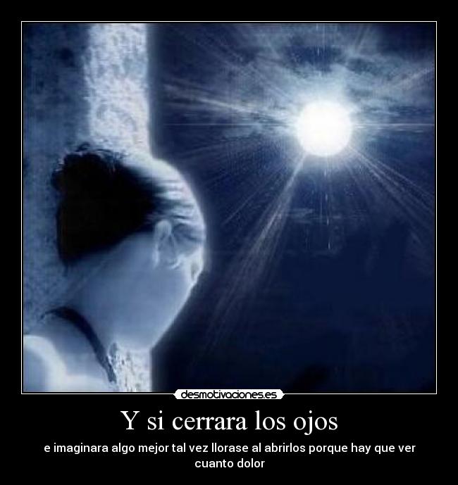 Y si cerrara los ojos - e imaginara algo mejor tal vez llorase al abrirlos porque hay que ver cuanto dolor