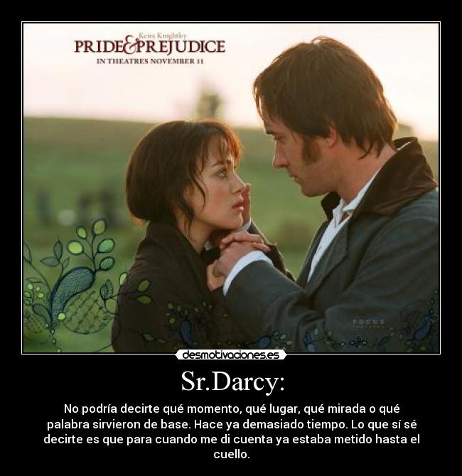 Sr.Darcy: - No podría decirte qué momento, qué lugar, qué mirada o qué
palabra sirvieron de base. Hace ya demasiado tiempo. Lo que sí sé
decirte es que para cuando me di cuenta ya estaba metido hasta el
cuello.