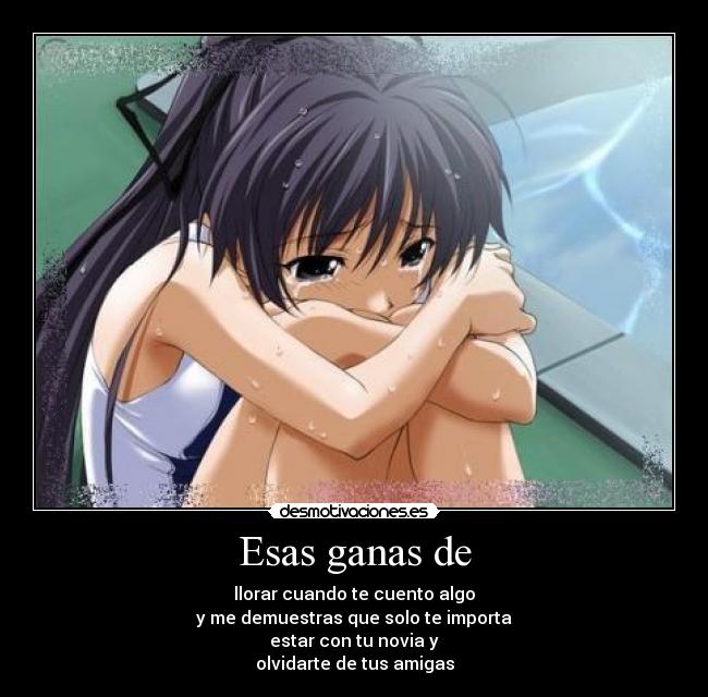 Esas ganas de - llorar cuando te cuento algo
y me demuestras que solo te importa
estar con tu novia y
olvidarte de tus amigas