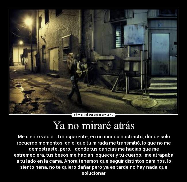 Ya no miraré atrás - Me siento vacía... transparente, en un mundo abstracto, donde solo
recuerdo momentos, en el que tu mirada me transmitió, lo que no me
demostraste, pero... donde tus caricias me hacias que me
estremeciera, tus besos me hacian loquecer y tu cuerpo.. me atrapaba
a tu lado en la cama. Ahora tenemos que seguir distintos caminos, lo
siento nena, no te quiero dañar pero ya es tarde no hay nada que
solucionar