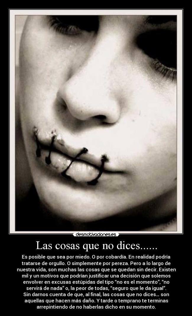 Las cosas que no dices...... - Es posible que sea por miedo. O por cobardía. En realidad podría
tratarse de orgullo. O simplemente por pereza. Pero a lo largo de
nuestra vida, son muchas las cosas que se quedan sin decir. Existen
mil y un motivos que podrían justificar una decisión que solemos
envolver en excusas estúpidas del tipo “no es el momento”, “no
servirá de nada” o, la peor de todas, “seguro que le da igual”.
Sin darnos cuenta de que, al final, las cosas que no dices… son
aquellas que hacen más daño. Y tarde o temprano te terminas
arrepintiendo de no haberlas dicho en su momento.