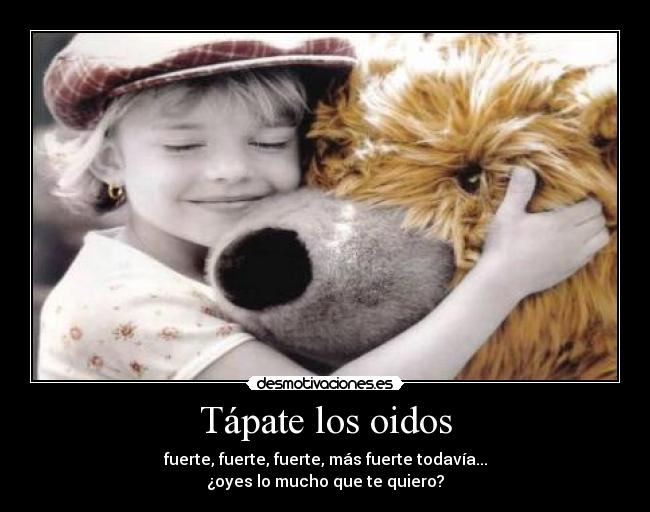 Tápate los oidos - fuerte, fuerte, fuerte, más fuerte todavía...
¿oyes lo mucho que te quiero?