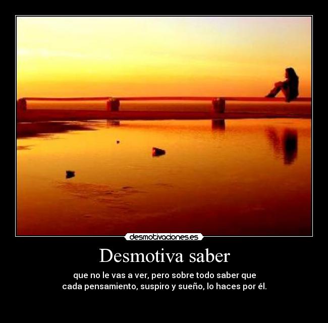 Desmotiva saber - que no le vas a ver, pero sobre todo saber que
cada pensamiento, suspiro y sueño, lo haces por él.

