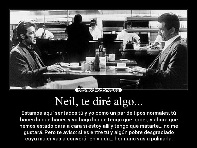 Neil, te diré algo... - Estamos aquí sentados tú y yo como un par de tipos normales, tú
haces lo que haces y yo hago lo que tengo que hacer, y ahora que
hemos estado cara a cara si estoy allí y tengo que matarte... no me
gustará. Pero te aviso: si es entre tú y algún pobre desgraciado
cuya mujer vas a convertir en viuda... hermano vas a palmarla.