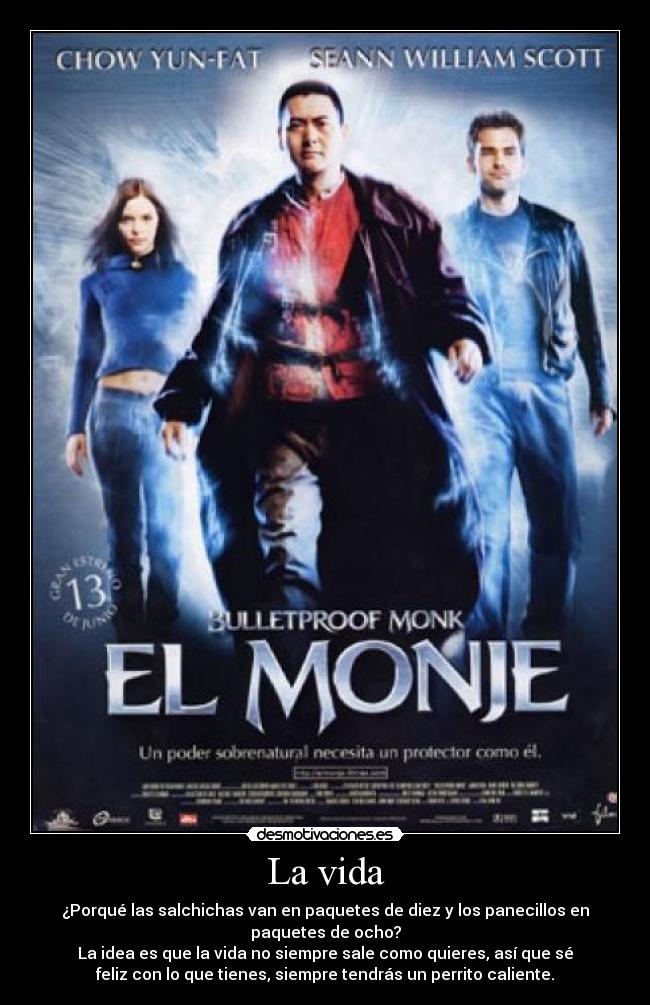 La vida - ¿Porqué las salchichas van en paquetes de diez y los panecillos en
paquetes de ocho?
La idea es que la vida no siempre sale como quieres, así que sé
feliz con lo que tienes, siempre tendrás un perrito caliente.