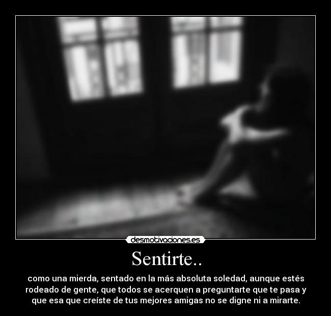 Sentirte.. - como una mierda, sentado en la más absoluta soledad, aunque estés
rodeado de gente, que todos se acerquen a preguntarte que te pasa y
que esa que creíste de tus mejores amigas no se digne ni a mirarte.