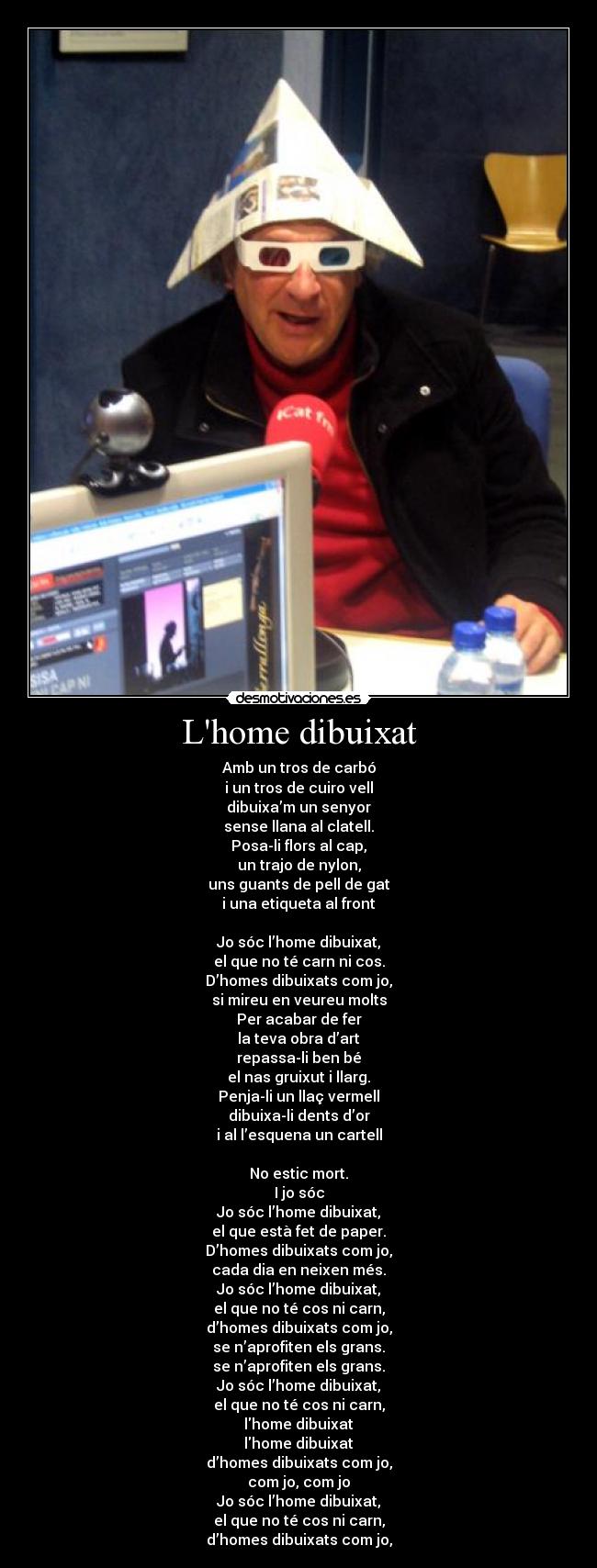 Lhome dibuixat - Amb un tros de carbó
i un tros de cuiro vell
dibuixa’m un senyor
sense llana al clatell.
Posa-li flors al cap,
un trajo de nylon,
uns guants de pell de gat
i una etiqueta al front
Jo sóc l’home dibuixat,
el que no té carn ni cos.
D’homes dibuixats com jo,
si mireu en veureu molts
Per acabar de fer
la teva obra d’art
repassa-li ben bé
el nas gruixut i llarg.
Penja-li un llaç vermell
dibuixa-li dents d’or
i al l’esquena un cartell
No estic mort.
I jo sóc
Jo sóc l’home dibuixat,
el que està fet de paper.
D’homes dibuixats com jo,
cada dia en neixen més.
Jo sóc l’home dibuixat,
el que no té cos ni carn,
d’homes dibuixats com jo,
se n’aprofiten els grans.
se n’aprofiten els grans.
Jo sóc l’home dibuixat,
el que no té cos ni carn,
lhome dibuixat
lhome dibuixat
d’homes dibuixats com jo,
com jo, com jo
Jo sóc l’home dibuixat,
el que no té cos ni carn,
d’homes dibuixats com jo,
