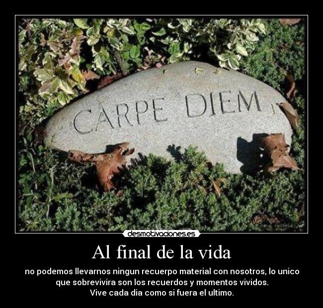 Al final de la vida - no podemos llevarnos ningun recuerpo material con nosotros, lo unico
que sobrevivira son los recuerdos y momentos vividos.
Vive cada dia como si fuera el ultimo.