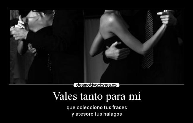 Vales tanto para mí - que colecciono tus frases
y atesoro tus halagos