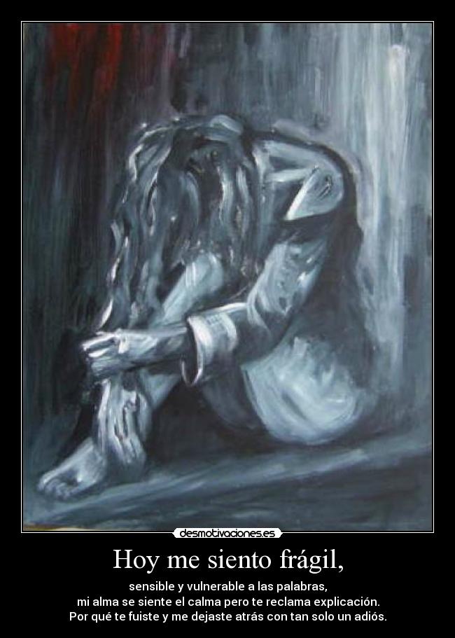 Hoy me siento frágil, - sensible y vulnerable a las palabras,
mi alma se siente el calma pero te reclama explicación.
Por qué te fuiste y me dejaste atrás con tan solo un adiós.