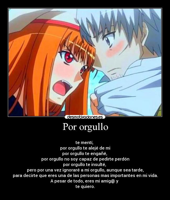 Por orgullo - 
te mentí, 
por orgullo te alejé de mi
por orgullo te engañé, 
por orgullo no soy capaz de pedirte perdón
por orgullo te insulté, 
pero por una vez ignoraré a mi orgullo, aunque sea tarde,
para decirte que eres una de las personas mas importantes en mi vida.
A pesar de todo, eres mi amig@ y 
te quiero.
