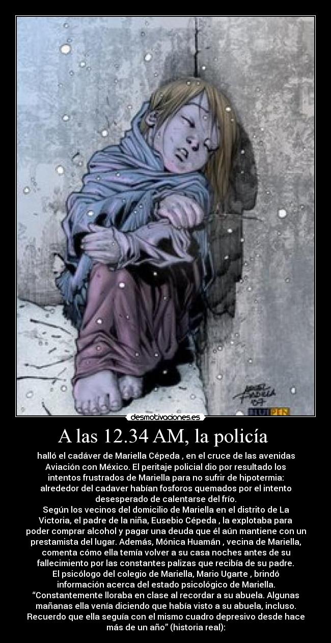 A las 12.34 AM, la policía - halló el cadáver de Mariella Cépeda , en el cruce de las avenidas
Aviación con México. El peritaje policial dio por resultado los
intentos frustrados de Mariella para no sufrir de hipotermia:
alrededor del cadaver habían fosforos quemados por el intento
desesperado de calentarse del frío.
Según los vecinos del domicilio de Mariella en el distrito de La
Victoria, el padre de la niña, Eusebio Cépeda , la explotaba para
poder comprar alcohol y pagar una deuda que él aún mantiene con un
prestamista del lugar. Además, Mónica Huamán , vecina de Mariella,
comenta cómo ella temía volver a su casa noches antes de su
fallecimiento por las constantes palizas que recibía de su padre.
El psicólogo del colegio de Mariella, Mario Ugarte , brindó
información acerca del estado psicológico de Mariella.
“Constantemente lloraba en clase al recordar a su abuela. Algunas
mañanas ella venía diciendo que había visto a su abuela, incluso.
Recuerdo que ella seguía con el mismo cuadro depresivo desde hace
más de un año” (historia real):