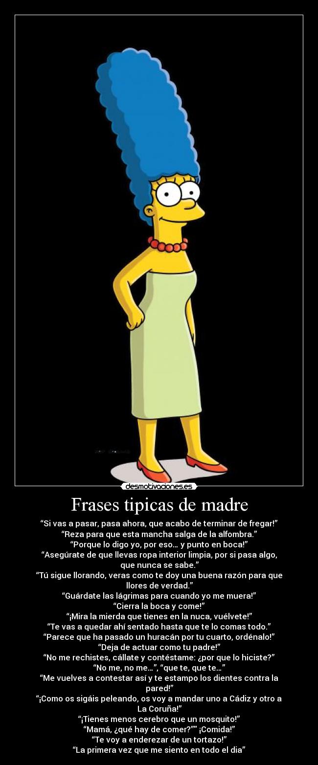 Frases tipicas de madre - “Si vas a pasar, pasa ahora, que acabo de terminar de fregar!”
“Reza para que esta mancha salga de la alfombra.”
“Porque lo digo yo, por eso… y punto en boca!”
“Asegúrate de que llevas ropa interior limpia, por si pasa algo, que nunca se sabe.”
“Tú sigue llorando, veras como te doy una buena razón para que llores de verdad.”
“Guárdate las lágrimas para cuando yo me muera!”
“Cierra la boca y come!”
“¡Mira la mierda que tienes en la nuca, vuélvete!”
“Te vas a quedar ahí sentado hasta que te lo comas todo.”
“Parece que ha pasado un huracán por tu cuarto, ordénalo!”
“Deja de actuar como tu padre!”
“No me rechistes, cállate y contéstame: ¿por que lo hiciste?”
“No me, no me…”, “que te, que te…”
“Me vuelves a contestar así y te estampo los dientes contra la pared!”
“¡Como os sigáis peleando, os voy a mandar uno a Cádiz y otro a La Coruña!”
“¡Tienes menos cerebro que un mosquito!”
“Mamá, ¿qué hay de comer?” ¡Comida!”
“Te voy a enderezar de un tortazo!”
“La primera vez que me siento en todo el dia”