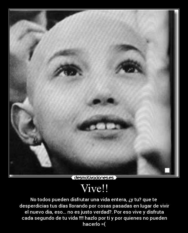 Vive!! - No todos pueden disfrutar una vida entera, ¿y tu? que te 
desperdicias tus días llorando por cosas pasadas en lugar de vivir
el nuevo dia, eso... no es justo verdad?. Por eso vive y disfruta
cada segundo de tu vida !!!! hazlo por ti y por quienes no pueden
hacerlo =(
