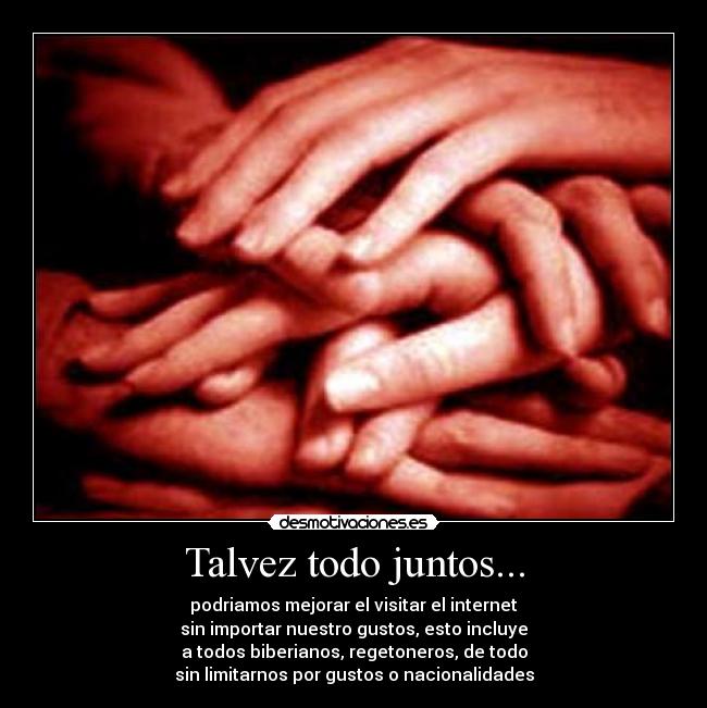 Talvez todo juntos... - podriamos mejorar el visitar el internet
sin importar nuestro gustos, esto incluye
a todos biberianos, regetoneros, de todo
sin limitarnos por gustos o nacionalidades