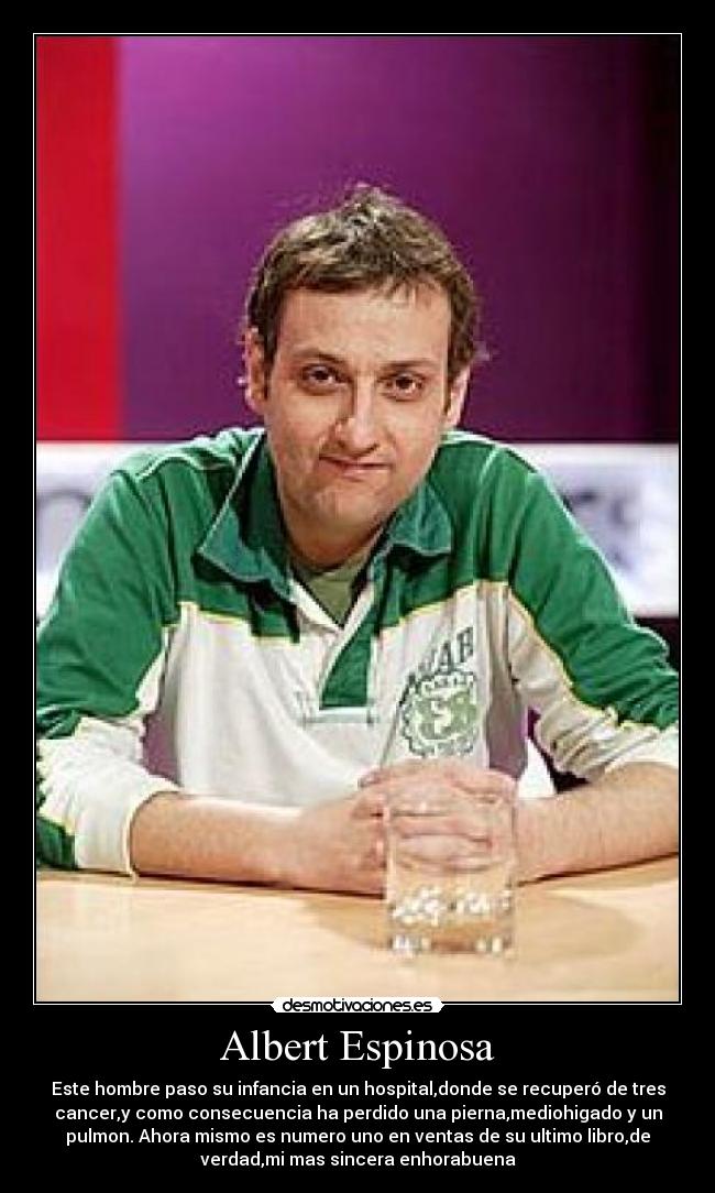 Albert Espinosa - Este hombre paso su infancia en un hospital,donde se recuperó de tres
cancer,y como consecuencia ha perdido una pierna,mediohigado y un
pulmon. Ahora mismo es numero uno en ventas de su ultimo libro,de
verdad,mi mas sincera enhorabuena