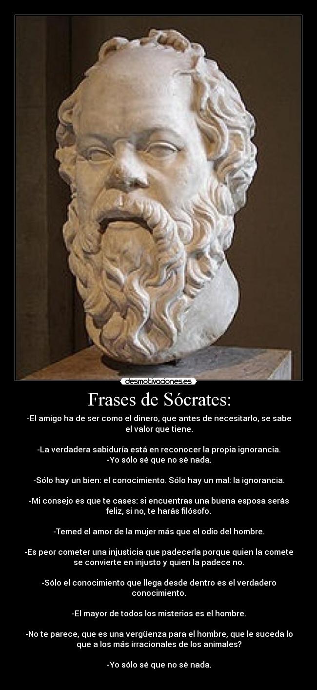 Frases de Sócrates: - -El amigo ha de ser como el dinero, que antes de necesitarlo, se sabe
el valor que tiene.

-La verdadera sabiduría está en reconocer la propia ignorancia.
-Yo sólo sé que no sé nada.

-Sólo hay un bien: el conocimiento. Sólo hay un mal: la ignorancia.

-Mi consejo es que te cases: si encuentras una buena esposa serás
feliz, si no, te harás filósofo.

-Temed el amor de la mujer más que el odio del hombre.

-Es peor cometer una injusticia que padecerla porque quien la comete
se convierte en injusto y quien la padece no.

-Sólo el conocimiento que llega desde dentro es el verdadero
conocimiento.

-El mayor de todos los misterios es el hombre.

-No te parece, que es una vergüenza para el hombre, que le suceda lo
que a los más irracionales de los animales?

-Yo sólo sé que no sé nada.
