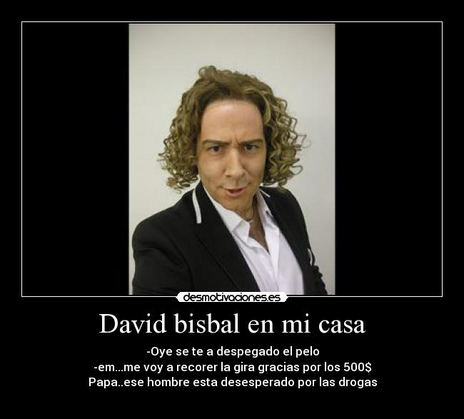 David bisbal en mi casa - -Oye se te a despegado el pelo
-em...me voy a recorer la gira gracias por los 500$
Papa..ese hombre esta desesperado por las drogas
