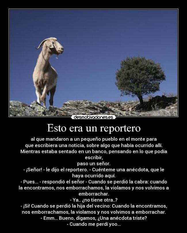 Esto era un reportero - al que mandaron a un pequeño pueblo en el monte para
que escribiera una noticia, sobre algo que había ocurrido allí.
Mientras estaba sentado en un banco, pensando en lo que podía
escribir,
paso un señor.
- ¡Señor! - le dijo el reportero. - Cuénteme una anécdota, que le
haya ocurrido aquí.
- Pues... - respondió el señor - Cuando se perdió la cabra: cuando
la encontramos, nos emborrachamos, la violamos y nos volvimos a
emborrachar.
- Ya.. ¿no tiene otra..?
- ¡Si! Cuando se perdió la hija del vecino: Cuando la encontramos,
nos emborrachamos, la violamos y nos volvimos a emborrachar.
- Emm... Bueno, digamos, ¿Una anécdota triste?
- Cuando me perdí yoo...