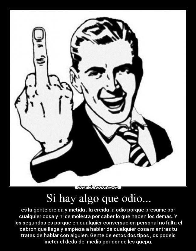 Si hay algo que odio... - es la gente creida y metida , la creida la odio porque presume por
cualquier cosa y ni se molesta por saber lo que hacen los demas. Y
los segundos es porque en cualquier conversacion personal no falta el
cabron que llega y empieza a hablar de cualquier cosa mientras tu
tratas de hablar con alguien. Gente de estos dos tipos , os podeis
meter el dedo del medio por donde les quepa.
