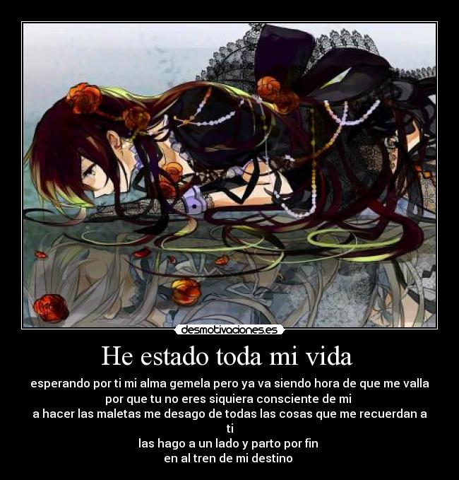He estado toda mi vida - esperando por ti mi alma gemela pero ya va siendo hora de que me valla
por que tu no eres siquiera consciente de mi
a hacer las maletas me desago de todas las cosas que me recuerdan a
ti
las hago a un lado y parto por fin
en al tren de mi destino