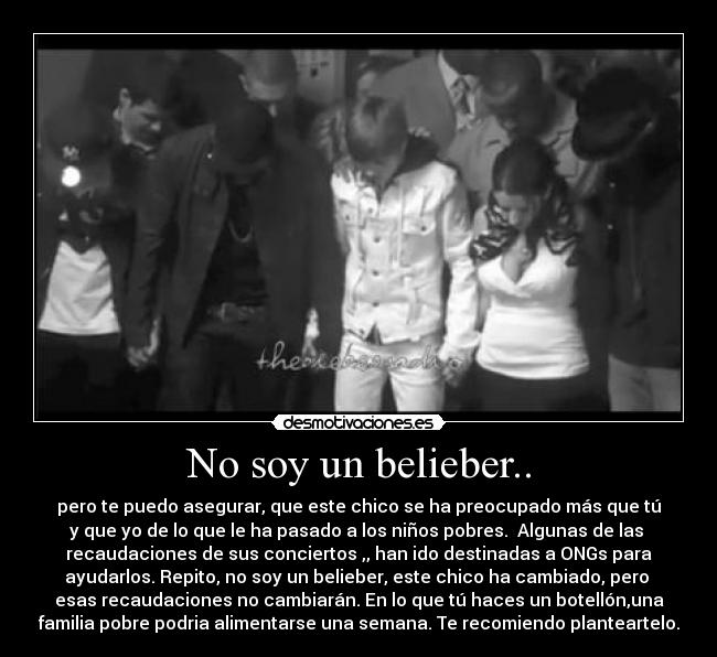 No soy un belieber.. - pero te puedo asegurar, que este chico se ha preocupado más que tú
y que yo de lo que le ha pasado a los niños pobres.  Algunas de las 
recaudaciones de sus conciertos ,, han ido destinadas a ONGs para
ayudarlos. Repito, no soy un belieber, este chico ha cambiado, pero 
esas recaudaciones no cambiarán. En lo que tú haces un botellón,una
familia pobre podria alimentarse una semana. Te recomiendo planteartelo.