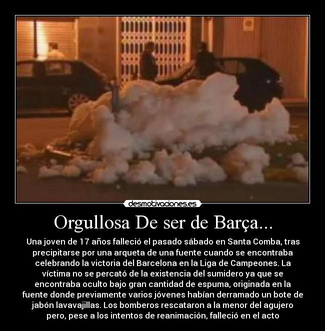 Orgullosa De ser de Barça... - Una joven de 17 años falleció el pasado sábado en Santa Comba, tras
precipitarse por una arqueta de una fuente cuando se encontraba
celebrando la victoria del Barcelona en la Liga de Campeones. La
víctima no se percató de la existencia del sumidero ya que se
encontraba oculto bajo gran cantidad de espuma, originada en la
fuente donde previamente varios jóvenes habían derramado un bote de
jabón lavavajillas. Los bomberos rescataron a la menor del agujero
pero, pese a los intentos de reanimación, falleció en el acto