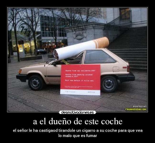 a el dueño de este coche - el señor le ha castigaod tirandole un cigarro a su coche para que vea
lo malo que es fumar
