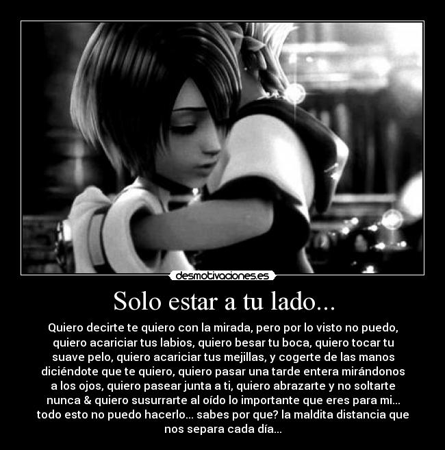 Solo estar a tu lado... - Quiero decirte te quiero con la mirada, pero por lo visto no puedo,
quiero acariciar tus labios, quiero besar tu boca, quiero tocar tu
suave pelo, quiero acariciar tus mejillas, y cogerte de las manos
diciéndote que te quiero, quiero pasar una tarde entera mirándonos
a los ojos, quiero pasear junta a ti, quiero abrazarte y no soltarte
nunca & quiero susurrarte al oído lo importante que eres para mi...
todo esto no puedo hacerlo... sabes por que? la maldita distancia que
nos separa cada día...