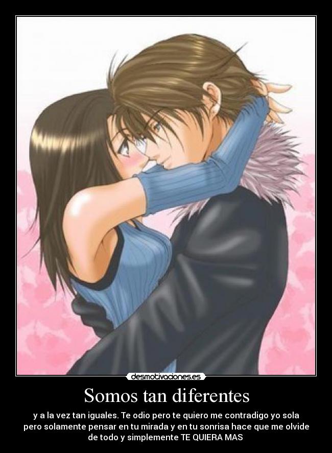 Somos tan diferentes - y a la vez tan iguales. Te odio pero te quiero me contradigo yo sola
pero solamente pensar en tu mirada y en tu sonrisa hace que me olvide
de todo y simplemente TE QUIERA MAS 