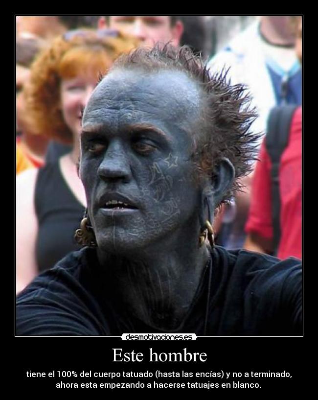 Este hombre - tiene el 100% del cuerpo tatuado (hasta las encías) y no a terminado,
ahora esta empezando a hacerse tatuajes en blanco.